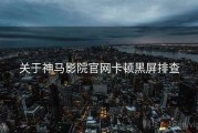 关于神马影院官网卡顿黑屏排查