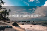 神马电影稳定清晰度选择要点