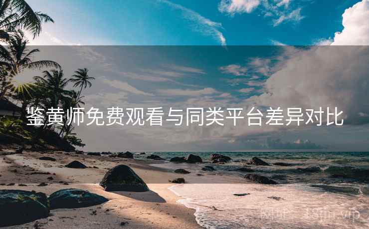 鉴黄师免费观看与同类平台差异对比