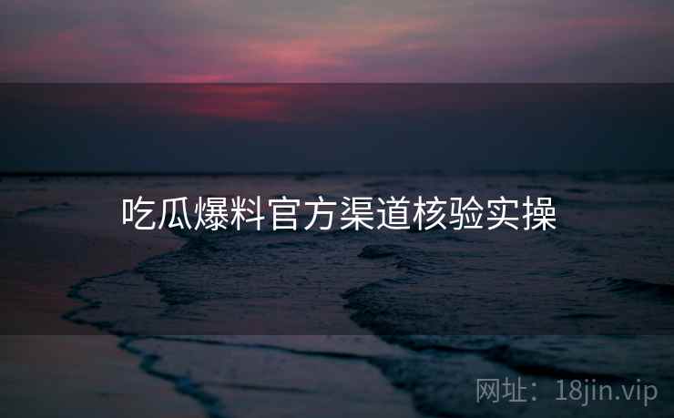 吃瓜爆料官方渠道核验实操