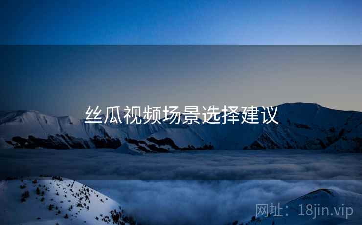 丝瓜视频场景选择建议