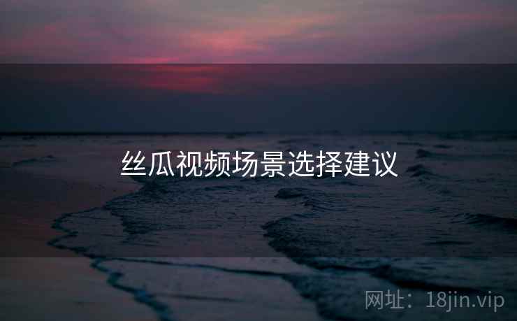 丝瓜视频场景选择建议