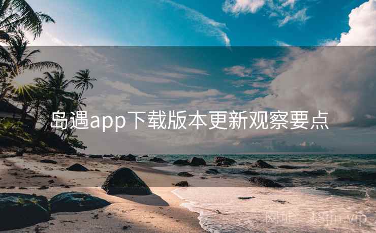 岛遇app下载版本更新观察要点