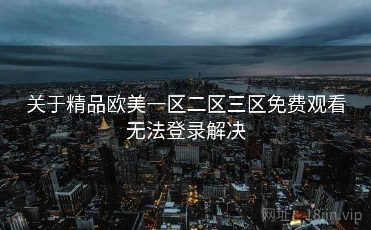 关于精品欧美一区二区三区免费观看无法登录解决