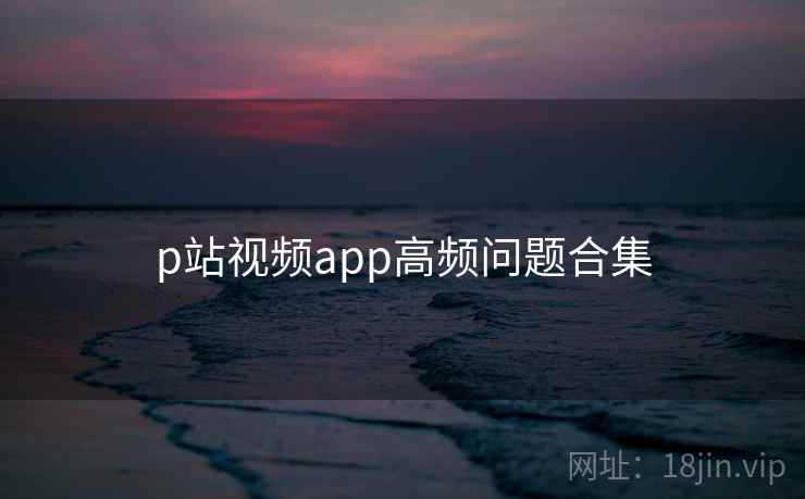 p站视频app高频问题合集